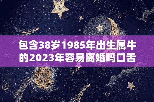 包含38岁1985年出生属牛的2023年容易离婚吗口舌不断但婚姻稳定的词条