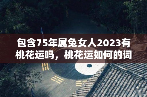 包含75年属兔女人2023有桃花运吗，桃花运如何的词条