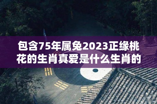 包含75年属兔2023正缘桃花的生肖真爱是什么生肖的词条