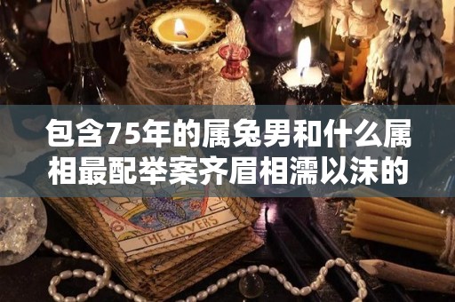 包含75年的属兔男和什么属相最配举案齐眉相濡以沫的配对的词条