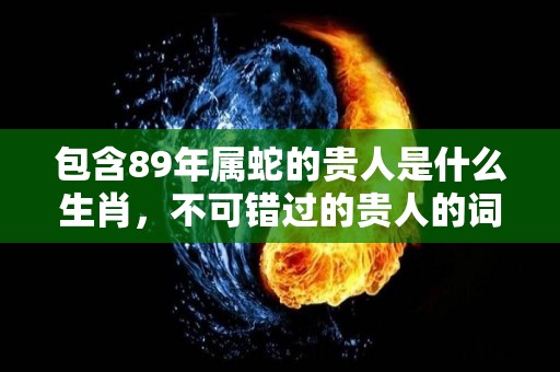 包含89年属蛇的贵人是什么生肖，不可错过的贵人的词条