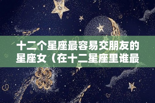 十二个星座最容易交朋友的星座女（在十二星座里谁最容易交到朋友）