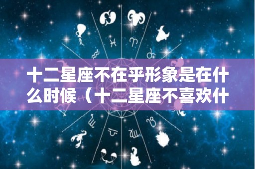 十二星座不在乎形象是在什么时候（十二星座不喜欢什么）