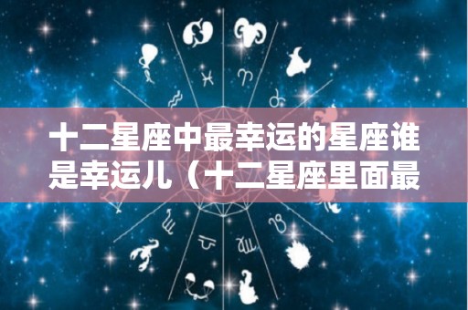 十二星座中最幸运的星座谁是幸运儿（十二星座里面最幸运的星座）