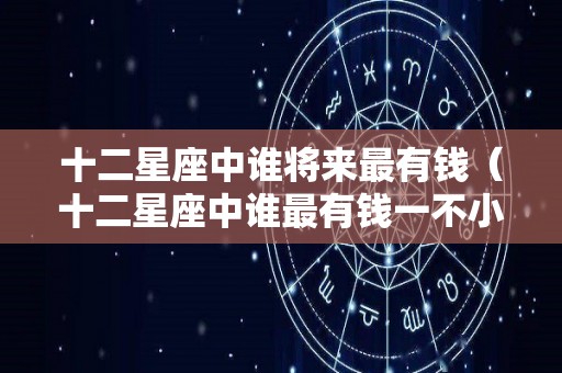 十二星座中谁将来最有钱（十二星座中谁最有钱一不小心就会暴富）