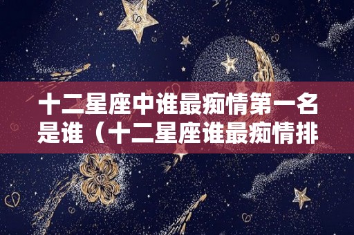 十二星座中谁最痴情第一名是谁（十二星座谁最痴情排名榜）