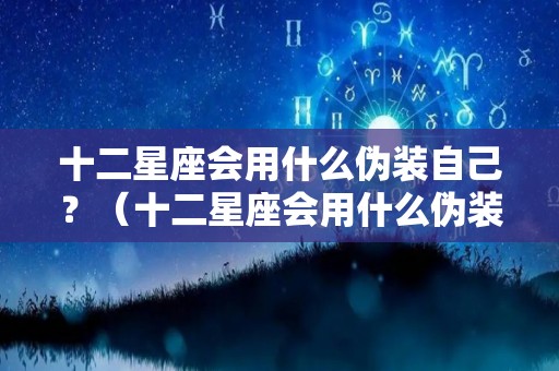 十二星座会用什么伪装自己？（十二星座会用什么伪装自己女朋友）