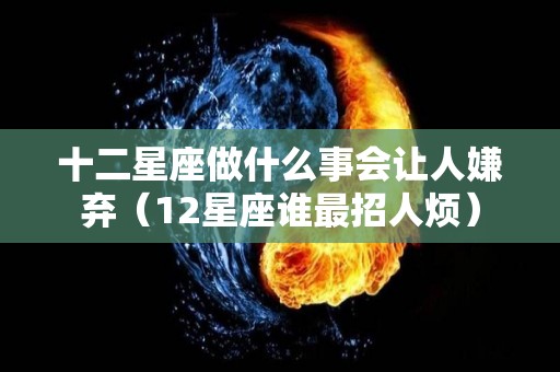 十二星座做什么事会让人嫌弃（12星座谁最招人烦）