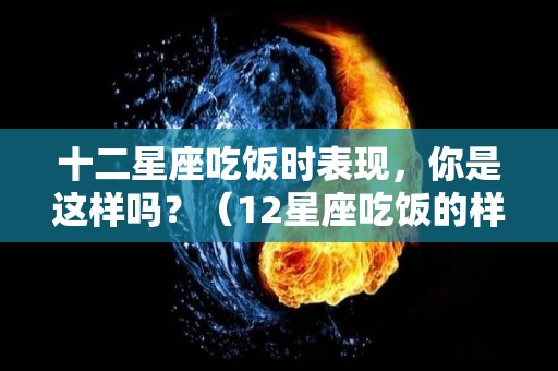 十二星座吃饭时表现，你是这样吗？（12星座吃饭的样子）