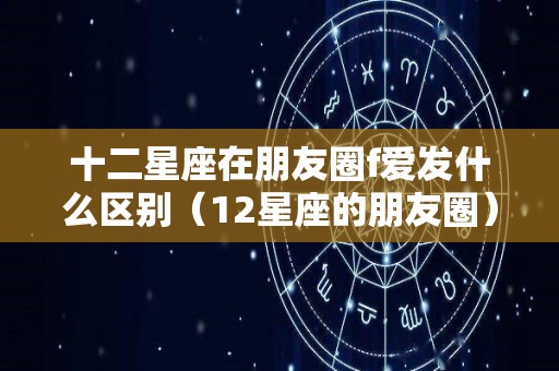 十二星座在朋友圈f爱发什么区别（12星座的朋友圈）