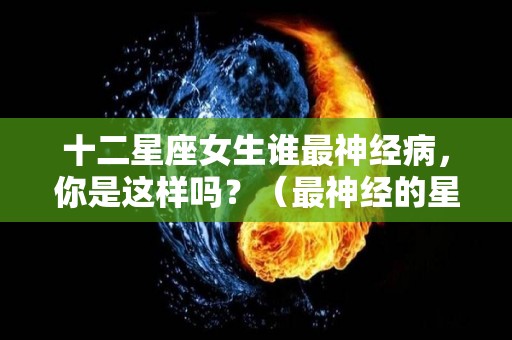 十二星座女生谁最神经病，你是这样吗？（最神经的星座女）