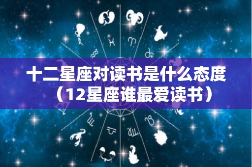 十二星座对读书是什么态度（12星座谁最爱读书）