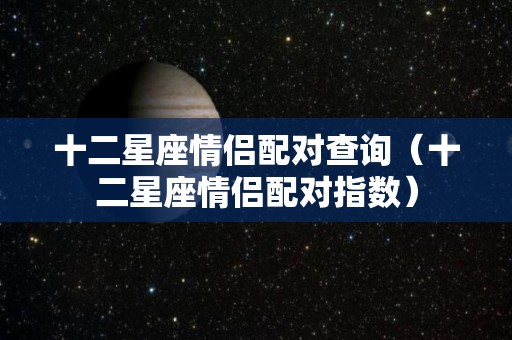 十二星座情侣配对查询（十二星座情侣配对指数）