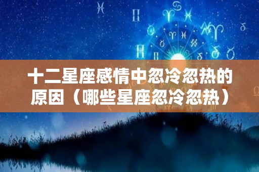 十二星座感情中忽冷忽热的原因（哪些星座忽冷忽热）