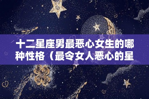 十二星座男最恶心女生的哪种性格（最令女人恶心的星座男）