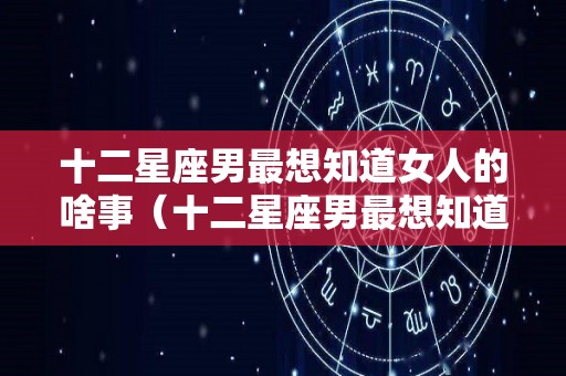 十二星座男最想知道女人的啥事（十二星座男最想知道女人的啥事情）