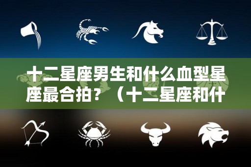 十二星座男生和什么血型星座最合拍？（十二星座和什么星座男最配）