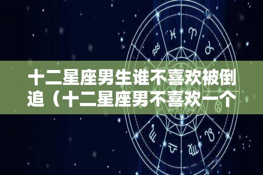 十二星座男生谁不喜欢被倒追（十二星座男不喜欢一个人的表现）