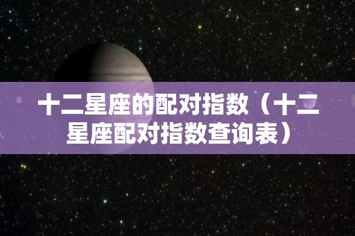 十二星座的配对指数（十二星座配对指数查询表）