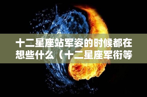 十二星座站军姿的时候都在想些什么（十二星座军衔等级排名）