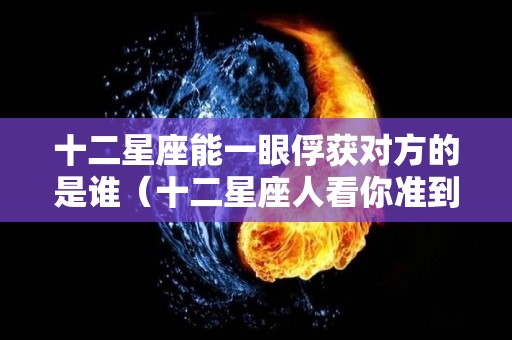 十二星座能一眼俘获对方的是谁（十二星座人看你准到骨子里）