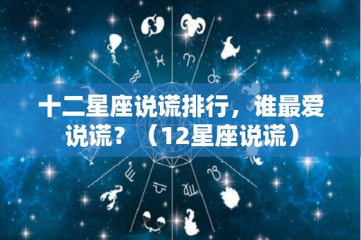 十二星座说谎排行，谁最爱说谎？（12星座说谎）