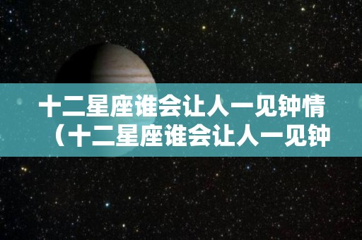 十二星座谁会让人一见钟情（十二星座谁会让人一见钟情呢）