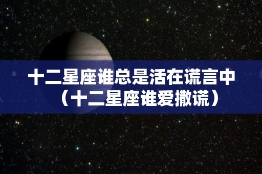 十二星座谁总是活在谎言中（十二星座谁爱撒谎）