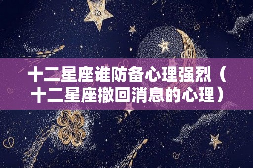 十二星座谁防备心理强烈（十二星座撤回消息的心理）