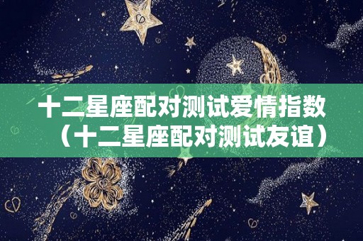 十二星座配对测试爱情指数（十二星座配对测试友谊）