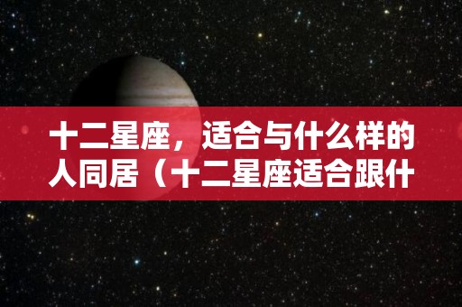 十二星座，适合与什么样的人同居（十二星座适合跟什么星座结婚）