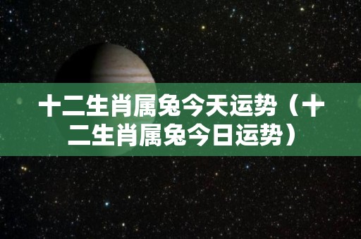 十二生肖属兔今天运势（十二生肖属兔今日运势）