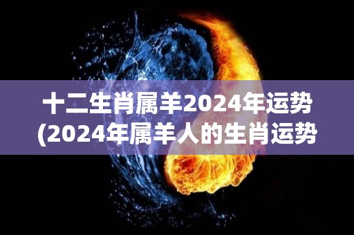 十二生肖属羊2024年运势(2024年属羊人的生肖运势分析)