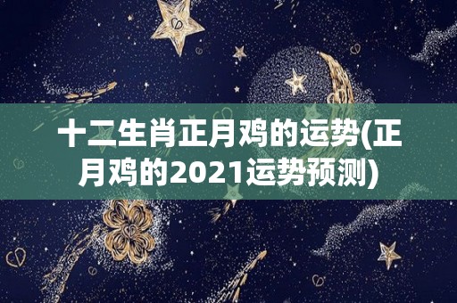 十二生肖正月鸡的运势(正月鸡的2021运势预测)