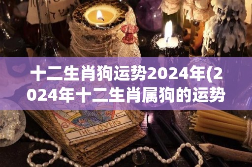 十二生肖狗运势2024年(2024年十二生肖属狗的运势分析)