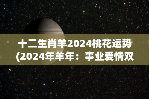 十二生肖羊2024桃花运势(2024年羊年：事业爱情双丰收，桃花运势助攻大晋升)