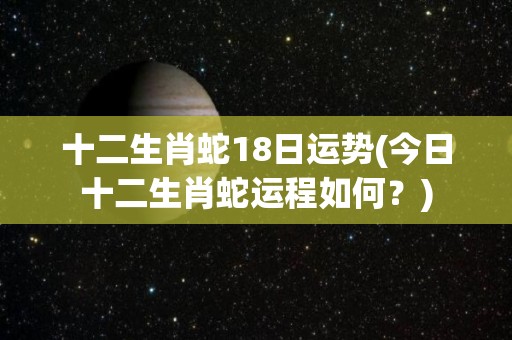 十二生肖蛇18日运势(今日十二生肖蛇运程如何？)