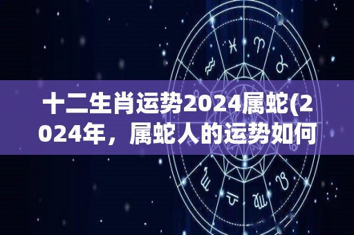 十二生肖运势2024属蛇(2024年，属蛇人的运势如何？——十二生肖运势)