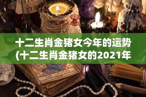 十二生肖金猪女今年的运势(十二生肖金猪女的2021年运程简析)