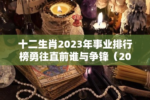 十二生肖2023年事业排行榜勇往直前谁与争锋（2023 生肖）