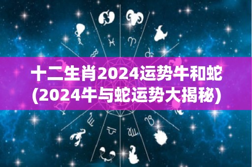 十二生肖2024运势牛和蛇(2024牛与蛇运势大揭秘)