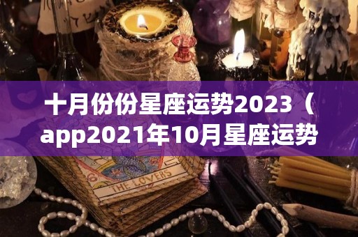 十月份份星座运势2023（app2021年10月星座运势）