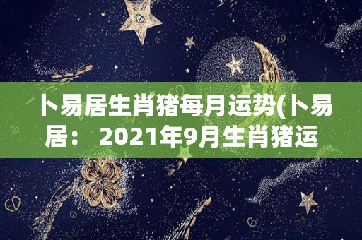 卜易居生肖猪每月运势(卜易居： 2021年9月生肖猪运势指南)