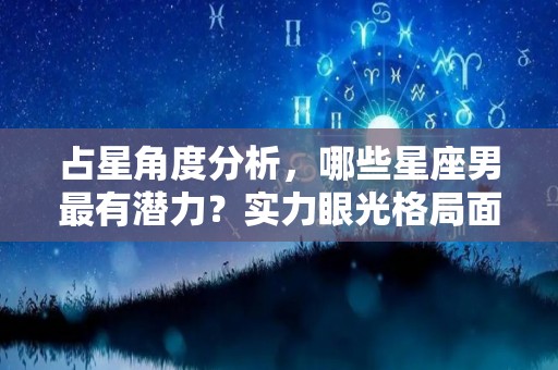 占星角度分析，哪些星座男最有潜力？实力眼光格局面面俱到（星座男哪个最好）