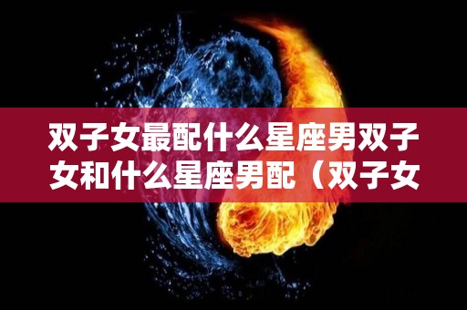 双子女最配什么星座男双子女和什么星座男配（双子女与什么星座男最配?）