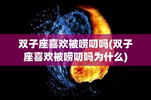 双子座喜欢被唠叨吗(双子座喜欢被唠叨吗为什么)