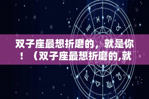 双子座最想折磨的，就是你！（双子座最想折磨的,就是你是爱吗）