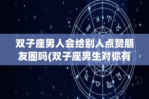 双子座男人会给别人点赞朋友圈吗(双子座男生对你有好感会点赞朋友圈嘛)