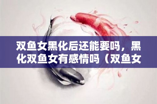 双鱼女黑化后还能要吗，黑化双鱼女有感情吗（双鱼女黑化后还能要吗,黑化双鱼女有感情吗）