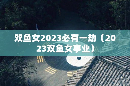 双鱼女2023必有一劫（2023双鱼女事业）